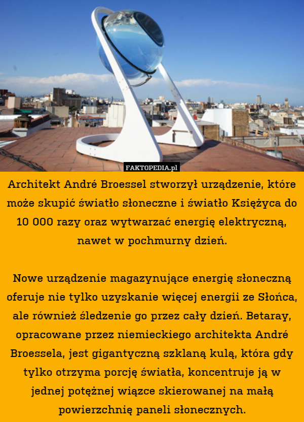 Architekt André Broessel stworzył urządzenie, które może skupić światło słoneczne i światło Księżyca do 10 000 razy oraz wytwarzać energię elektryczną, nawet w pochmurny dzień.

Nowe urządzenie magazynujące energię słoneczną oferuje nie tylko uzyskanie więcej energii ze Słońca, ale również śledzenie go przez cały dzień. Betaray, opracowane przez niemieckiego architekta André Broessela, jest gigantyczną szklaną kulą, która gdy tylko otrzyma porcję światła, koncentruje ją w jednej potężnej wiązce skierowanej na małą powierzchnię paneli słonecznych. 