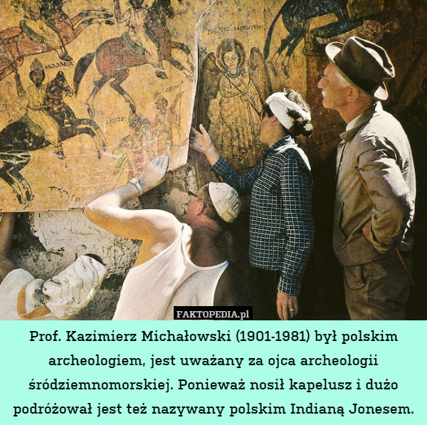 Prof. Kazimierz Michałowski (1901-1981) był polskim archeologiem, jest uważany za ojca archeologii śródziemnomorskiej. Ponieważ nosił kapelusz i dużo podróżował jest też nazywany polskim Indianą Jonesem. 