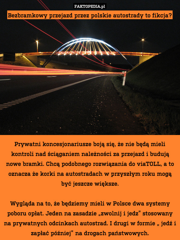 Bezbramkowy przejazd przez polskie autostrady to fikcja?












Prywatni koncesjonariusze boją się, że nie będą mieli kontroli nad ściąganiem należności za przejazd i budują nowe bramki. Chcą podobnego rozwiązania do viaTOLL, a to oznacza że korki na autostradach w przyszłym roku mogą być jeszcze większe.

Wygląda na to, że będziemy mieli w Polsce dwa systemy poboru opłat. Jeden na zasadzie „zwolnij i jedz” stosowany na prywatnych odcinkach autostrad. I drugi w formie „ jedź i zapłać później” na drogach państwowych. 