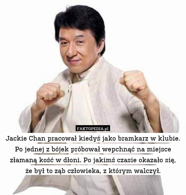 Jackie Chan pracował kiedyś jako bramkarz w klubie. Po jednej z bójek próbował wepchnąć na miejsce złamaną kość w dłoni. Po jakimś czasie okazało się,
że był to ząb człowieka, z którym walczył. 