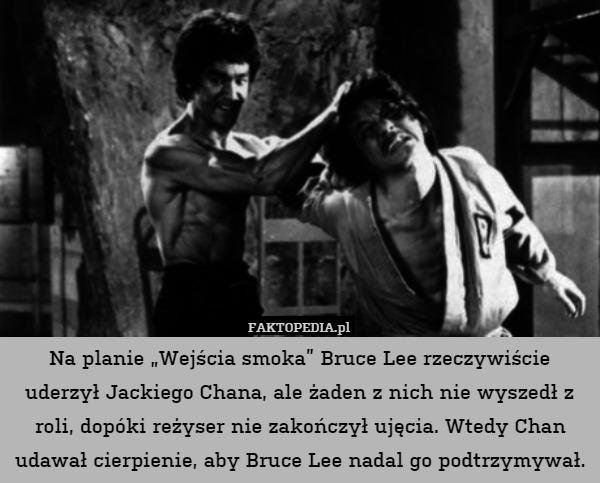 Na planie „Wejścia smoka” Bruce Lee rzeczywiście uderzył Jackiego Chana, ale żaden z nich nie wyszedł z roli, dopóki reżyser nie zakończył ujęcia. Wtedy Chan udawał cierpienie, aby Bruce Lee nadal go podtrzymywał. 