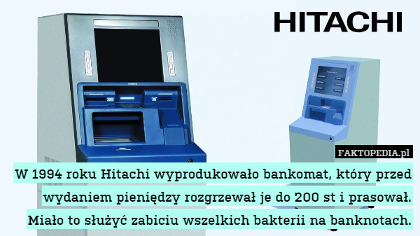 W 1994 roku Hitachi wyprodukowało bankomat, który przed wydaniem pieniędzy rozgrzewał je do 200 st i prasował. Miało to służyć zabiciu wszelkich bakterii na banknotach. 
