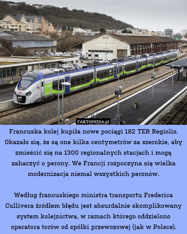 Francuska kolej kupiła nowe pociągi 182 TER Regiolis. Okazało się, że są one kilka centymetrów za szerokie, aby zmieścić się na 1300 regionalnych stacjach i mogą zahaczyć o perony. We Francji rozpoczyna się wielka modernizacja niemal wszystkich peronów.

Według francuskiego ministra transportu Frederica Cullivera źródłem błędu jest absurdalnie skomplikowany system kolejnictwa, w ramach którego oddzielono operatora torów od spółki przewozowej (jak w Polsce). 