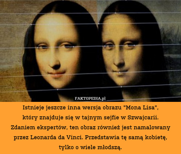 Istnieje jeszcze inna wersja obrazu "Mona Lisa",
który znajduje się w tajnym sejfie w Szwajcarii.
Zdaniem ekspertów, ten obraz również jest namalowany przez Leonarda da Vinci. Przedstawia tę samą kobietę,
tylko o wiele młodszą. 