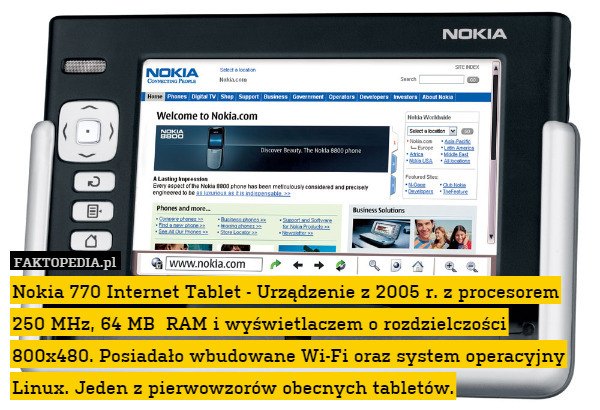 Nokia 770 Internet Tablet - Urządzenie z 2005 r. z procesorem 250 MHz, 64 MB  RAM i wyświetlaczem o rozdzielczości 800x480. Posiadało wbudowane Wi-Fi oraz system operacyjny Linux. Jeden z pierwowzorów obecnych tabletów. 