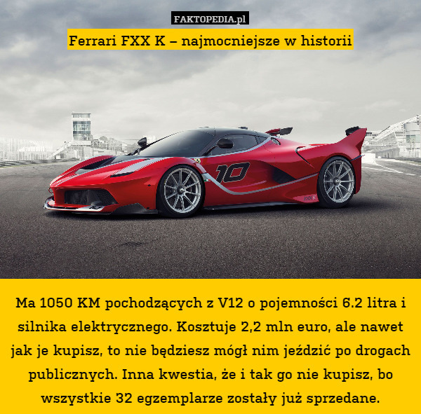 Ferrari FXX K – najmocniejsze w historii










Ma 1050 KM pochodzących z V12 o pojemności 6.2 litra i silnika elektrycznego. Kosztuje 2,2 mln euro, ale nawet jak je kupisz, to nie będziesz mógł nim jeździć po drogach publicznych. Inna kwestia, że i tak go nie kupisz, bo wszystkie 32 egzemplarze zostały już sprzedane. 
