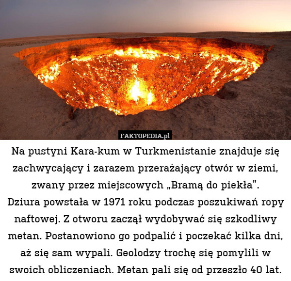 Na pustyni Kara-kum w Turkmenistanie znajduje się zachwycający i zarazem przerażający otwór w ziemi, zwany przez miejscowych „Bramą do piekła”.
Dziura powstała w 1971 roku podczas poszukiwań ropy naftowej. Z otworu zaczął wydobywać się szkodliwy metan. Postanowiono go podpalić i poczekać kilka dni, aż się sam wypali. Geolodzy trochę się pomylili w swoich obliczeniach. Metan pali się od przeszło 40 lat. 
