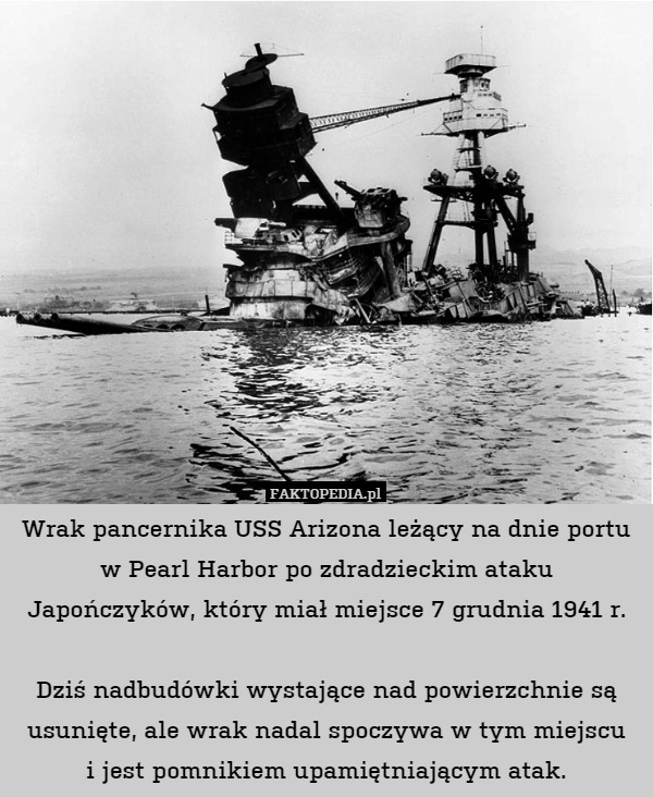 Wrak pancernika USS Arizona leżący na dnie portu w Pearl Harbor po zdradzieckim ataku Japończyków, który miał miejsce 7 grudnia 1941 r.

Dziś nadbudówki wystające nad powierzchnie są usunięte, ale wrak nadal spoczywa w tym miejscu
i jest pomnikiem upamiętniającym atak. 