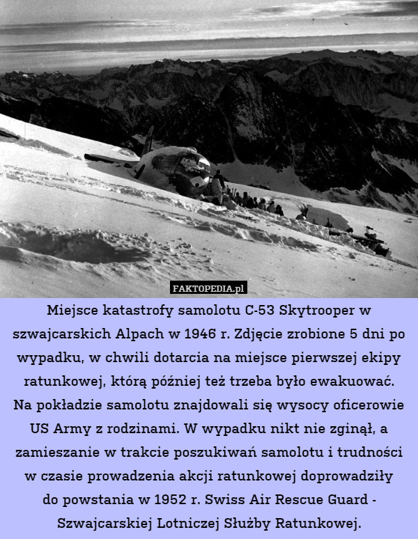 Miejsce katastrofy samolotu C-53 Skytrooper w szwajcarskich Alpach w 1946 r. Zdjęcie zrobione 5 dni po wypadku, w chwili dotarcia na miejsce pierwszej ekipy ratunkowej, którą później też trzeba było ewakuować.
Na pokładzie samolotu znajdowali się wysocy oficerowie US Army z rodzinami. W wypadku nikt nie zginął, a zamieszanie w trakcie poszukiwań samolotu i trudności w czasie prowadzenia akcji ratunkowej doprowadziły
do powstania w 1952 r. Swiss Air Rescue Guard - Szwajcarskiej Lotniczej Służby Ratunkowej. 