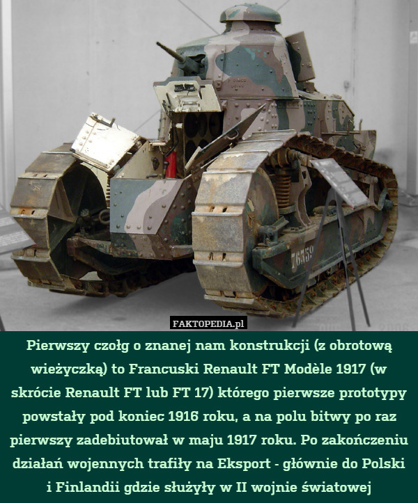 Pierwszy czołg o znanej nam konstrukcji (z obrotową wieżyczką) to Francuski Renault FT Modèle 1917 (w skrócie Renault FT lub FT 17) którego pierwsze prototypy powstały pod koniec 1916 roku, a na polu bitwy po raz pierwszy zadebiutował w maju 1917 roku. Po zakończeniu działań wojennych trafiły na Eksport - głównie do Polski i Finlandii gdzie służyły w II wojnie światowej 