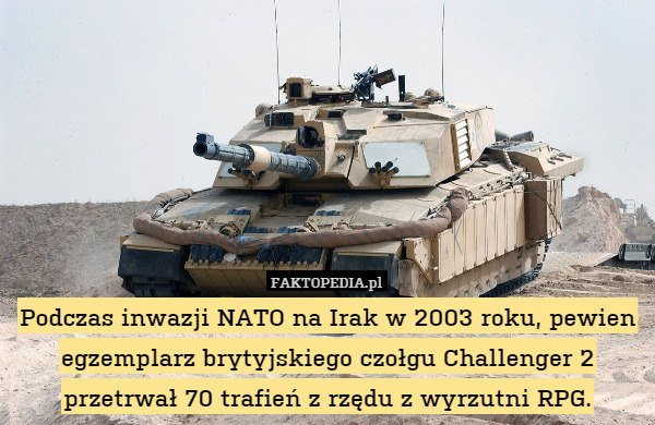 Podczas inwazji NATO na Irak w 2003 roku, pewien egzemplarz brytyjskiego czołgu Challenger 2 przetrwał 70 trafień z rzędu z wyrzutni RPG. 