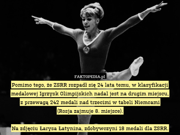 Pomimo tego, że ZSRR rozpadł się 24 lata temu, w klasyfikacji medalowej Igrzysk Olimpijskich nadal jest na drugim miejscu,
z przewagą 242 medali nad trzecimi w tabeli Niemcami
(Rosja zajmuje 8. miejsce).

Na zdjęciu Łarysa Łatynina, zdobywczyni 18 medali dla ZSRR. 