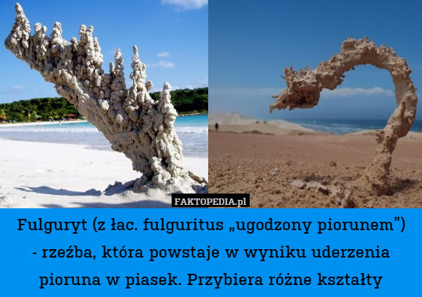 Fulguryt (z łac. fulguritus „ugodzony piorunem”)
- rzeźba, która powstaje w wyniku uderzenia pioruna w piasek. Przybiera różne kształty 