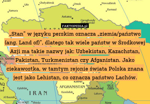 „Stan” w języku perskim oznacza „ziemia/państwo (ang. Land of)”, dlatego tak wiele państw w Środkowej Azji ma takie nazwy jak: Uzbekistan, Kazachstan, Pakistan, Turkmenistan czy Afganistan. Jako ciekawostka, w tamtym rejonie świata Polska znana jest jako Lehistan, co oznacza państwo Lachów. 