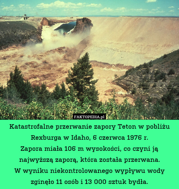 Katastrofalne przerwanie zapory Teton w pobliżu Rexburga w Idaho, 6 czerwca 1976 r.
Zapora miała 106 m wysokości, co czyni ją najwyższą zaporą, która została przerwana.
W wyniku niekontrolowanego wypływu wody zginęło 11 osób i 13 000 sztuk bydła. 