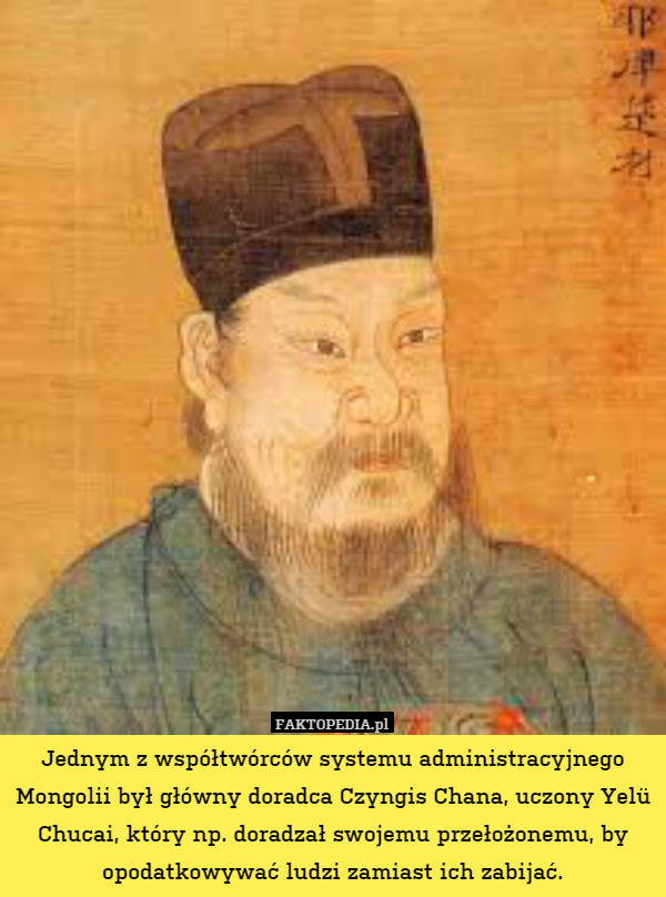 Jednym z współtwórców systemu administracyjnego Mongolii był główny doradca Czyngis Chana, uczony Yelü Chucai, który np. doradzał swojemu przełożonemu, by opodatkowywać ludzi zamiast ich zabijać. 