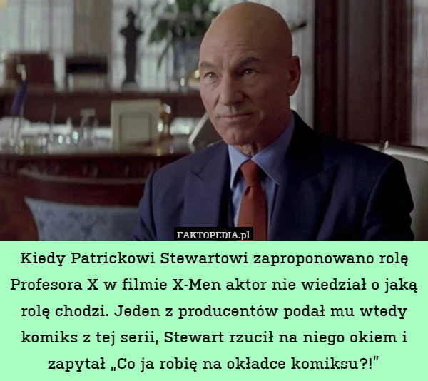 Kiedy Patrickowi Stewartowi zaproponowano rolę Profesora X w filmie X-Men aktor nie wiedział o jaką rolę chodzi. Jeden z producentów podał mu wtedy komiks z tej serii, Stewart rzucił na niego okiem i zapytał „Co ja robię na okładce komiksu?!” 