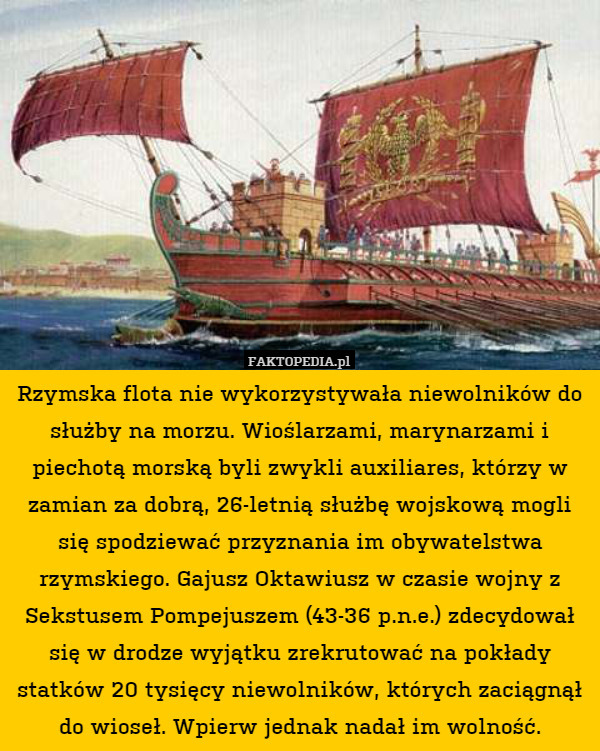 Rzymska flota nie wykorzystywała niewolników do służby na morzu. Wioślarzami, marynarzami i piechotą morską byli zwykli auxiliares, którzy w zamian za dobrą, 26-letnią służbę wojskową mogli się spodziewać przyznania im obywatelstwa rzymskiego. Gajusz Oktawiusz w czasie wojny z Sekstusem Pompejuszem (43-36 p.n.e.) zdecydował się w drodze wyjątku zrekrutować na pokłady statków 20 tysięcy niewolników, których zaciągnął do wioseł. Wpierw jednak nadał im wolność. 