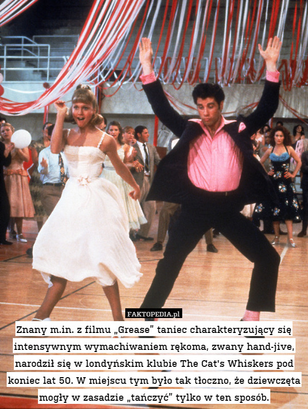 Znany m.in. z filmu „Grease” taniec charakteryzujący się intensywnym wymachiwaniem rękoma, zwany hand-jive, narodził się w londyńskim klubie The Cat's Whiskers pod koniec lat 50. W miejscu tym było tak tłoczno, że dziewczęta mogły w zasadzie „tańczyć” tylko w ten sposób. 