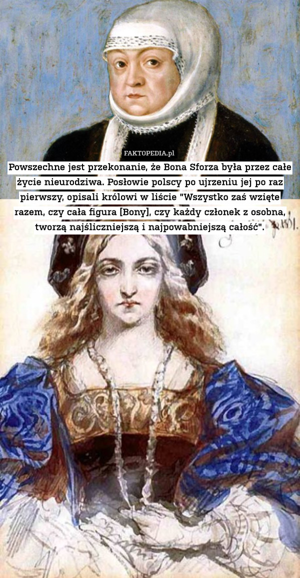 Powszechne jest przekonanie, że Bona Sforza była przez całe życie nieurodziwa. Posłowie polscy po ujrzeniu jej po raz pierwszy, opisali królowi w liście "Wszystko zaś wzięte razem, czy cała figura [Bony], czy każdy członek z osobna, tworzą najśliczniejszą i najpowabniejszą całość". 