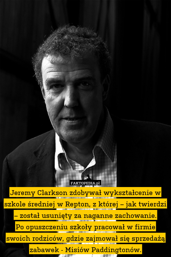 Jeremy Clarkson zdobywał wykształcenie w szkole średniej w Repton, z której – jak twierdzi – został usunięty za naganne zachowanie.
Po opuszczeniu szkoły pracował w firmie swoich rodziców, gdzie zajmował się sprzedażą zabawek - Misiów Paddingtonów. 