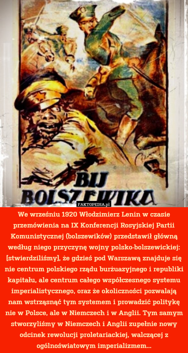 We wrześniu 1920 Włodzimierz Lenin w czasie przemówienia na IX Konferencji Rosyjskiej Partii Komunistycznej (bolszewików) przedstawił główną według niego przyczynę wojny polsko-bolszewickiej: [stwierdziliśmy], że gdzieś pod Warszawą znajduje się nie centrum polskiego rządu burżuazyjnego i republiki kapitału, ale centrum całego współczesnego systemu imperialistycznego, oraz że okoliczności pozwalają nam wstrząsnąć tym systemem i prowadzić politykę nie w Polsce, ale w Niemczech i w Anglii. Tym samym stworzyliśmy w Niemczech i Anglii zupełnie nowy odcinek rewolucji proletariackiej, walczącej z ogólnoświatowym imperializmem... 