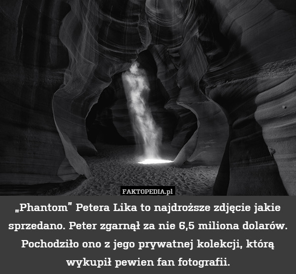 „Phantom” Petera Lika to najdroższe zdjęcie jakie sprzedano. Peter zgarnął za nie 6,5 miliona dolarów. Pochodziło ono z jego prywatnej kolekcji, którą wykupił pewien fan fotografii. 