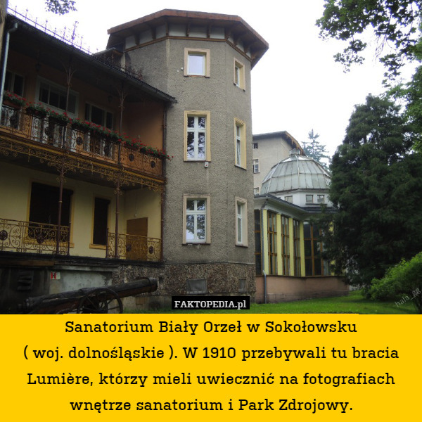 Sanatorium Biały Orzeł w Sokołowsku
( woj. dolnośląskie ). W 1910 przebywali tu bracia Lumière, którzy mieli uwiecznić na fotografiach wnętrze sanatorium i Park Zdrojowy. 