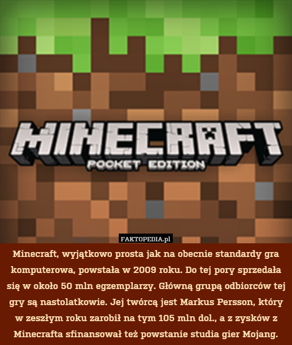 Minecraft, wyjątkowo prosta jak na obecnie standardy gra komputerowa, powstała w 2009 roku. Do tej pory sprzedała się w około 50 mln egzemplarzy. Główną grupą odbiorców tej gry są nastolatkowie. Jej twórcą jest Markus Persson, który w zeszłym roku zarobił na tym 105 mln dol., a z zysków z Minecrafta sfinansował też powstanie studia gier Mojang. 