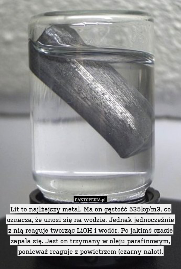 Lit to najlżejszy metal. Ma on gęstość 535kg/m3, co oznacza, że unosi się na wodzie. Jednak jednocześnie
z nią reaguje tworząc LiOH i wodór. Po jakimś czasie zapala się. Jest on trzymany w oleju parafinowym, ponieważ reaguje z powietrzem (czarny nalot). 