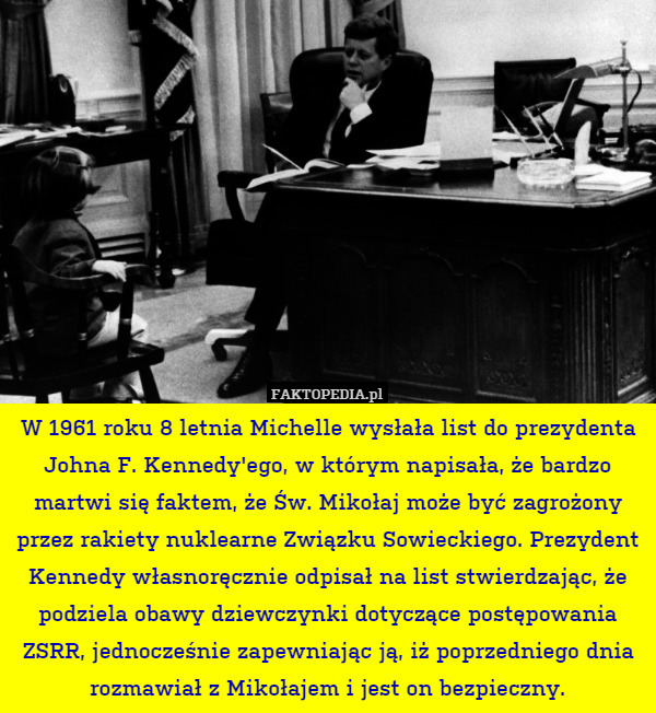 W 1961 roku 8 letnia Michelle wysłała list do prezydenta Johna F. Kennedy'ego, w którym napisała, że bardzo martwi się faktem, że Św. Mikołaj może być zagrożony przez rakiety nuklearne Związku Sowieckiego. Prezydent Kennedy własnoręcznie odpisał na list stwierdzając, że podziela obawy dziewczynki dotyczące postępowania ZSRR, jednocześnie zapewniając ją, iż poprzedniego dnia rozmawiał z Mikołajem i jest on bezpieczny. 