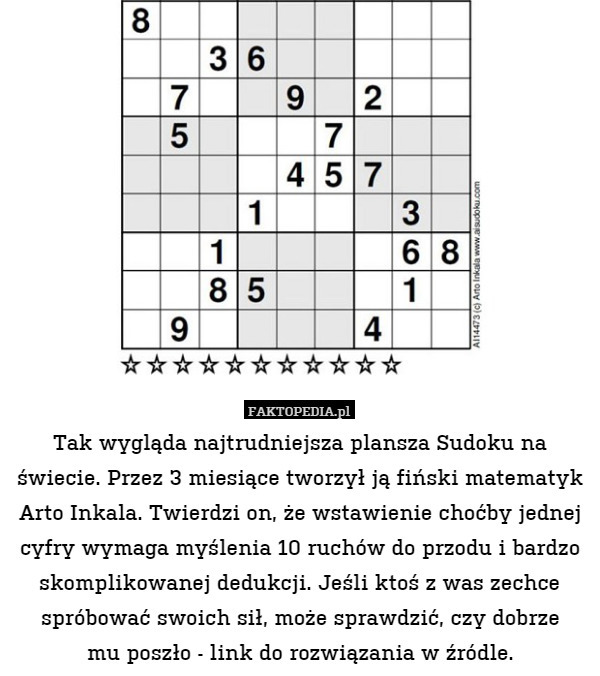 Tak wygląda najtrudniejsza plansza Sudoku na świecie. Przez 3 miesiące tworzył ją fiński matematyk Arto Inkala. Twierdzi on, że wstawienie choćby jednej cyfry wymaga myślenia 10 ruchów do przodu i bardzo skomplikowanej dedukcji. Jeśli ktoś z was zechce spróbować swoich sił, może sprawdzić, czy dobrze
mu poszło - link do rozwiązania w źródle. 