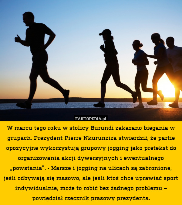 W marcu tego roku w stolicy Burundi zakazano biegania w grupach. Prezydent Pierre Nkurunziza stwierdził, że partie opozycyjne wykorzystują grupowy jogging jako pretekst do organizowania akcji dywersyjnych i ewentualnego „powstania”. - Marsze i jogging na ulicach są zabronione, jeśli odbywają się masowo, ale jeśli ktoś chce uprawiać sport indywidualnie, może to robić bez żadnego problemu – powiedział rzecznik prasowy prezydenta. 