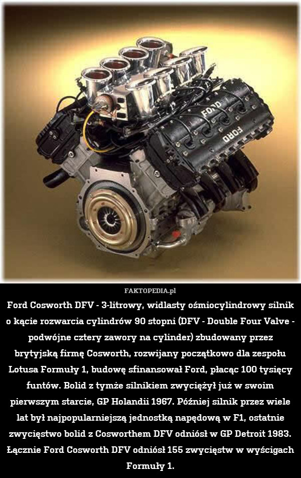 Ford Cosworth DFV - 3-litrowy, widlasty ośmiocylindrowy silnik o kącie rozwarcia cylindrów 90 stopni (DFV - Double Four Valve - podwójne cztery zawory na cylinder) zbudowany przez brytyjską firmę Cosworth, rozwijany początkowo dla zespołu Lotusa Formuły 1, budowę sfinansował Ford, płacąc 100 tysięcy funtów. Bolid z tymże silnikiem zwyciężył już w swoim pierwszym starcie, GP Holandii 1967. Później silnik przez wiele lat był najpopularniejszą jednostką napędową w F1, ostatnie zwycięstwo bolid z Cosworthem DFV odniósł w GP Detroit 1983. Łącznie Ford Cosworth DFV odniósł 155 zwycięstw w wyścigach Formuły 1. 