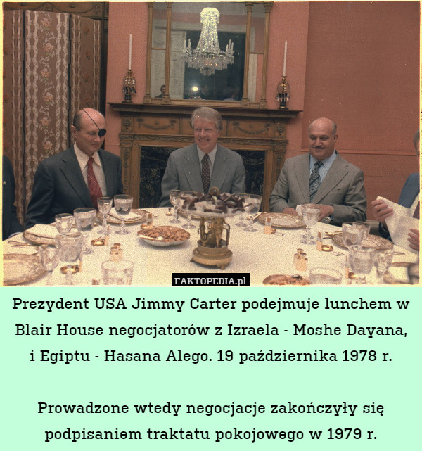 Prezydent USA Jimmy Carter podejmuje lunchem w Blair House negocjatorów z Izraela - Moshe Dayana,
i Egiptu - Hasana Alego. 19 października 1978 r.

Prowadzone wtedy negocjacje zakończyły się podpisaniem traktatu pokojowego w 1979 r. 