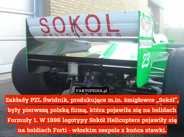 Zakłady PZL Świdnik, produkujące m.in. śmigłowce „Sokół”, były pierwszą polską firmą, która pojawiła się na bolidach Formuły 1. W 1996 logotypy Sokół Helicopters pojawiły się na boldiach Forti - włoskim zespole z końca stawki. 