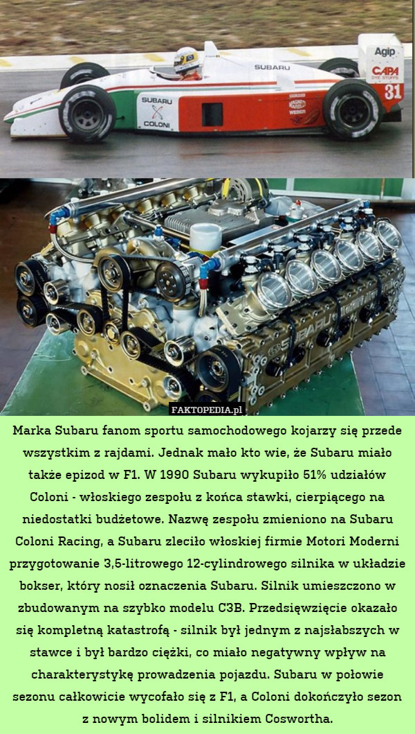 Marka Subaru fanom sportu samochodowego kojarzy się przede wszystkim z rajdami. Jednak mało kto wie, że Subaru miało także epizod w F1. W 1990 Subaru wykupiło 51% udziałów Coloni - włoskiego zespołu z końca stawki, cierpiącego na niedostatki budżetowe. Nazwę zespołu zmieniono na Subaru Coloni Racing, a Subaru zleciło włoskiej firmie Motori Moderni przygotowanie 3,5-litrowego 12-cylindrowego silnika w układzie bokser, który nosił oznaczenia Subaru. Silnik umieszczono w zbudowanym na szybko modelu C3B. Przedsięwzięcie okazało się kompletną katastrofą - silnik był jednym z najsłabszych w stawce i był bardzo ciężki, co miało negatywny wpływ na charakterystykę prowadzenia pojazdu. Subaru w połowie sezonu całkowicie wycofało się z F1, a Coloni dokończyło sezon z nowym bolidem i silnikiem Coswortha. 