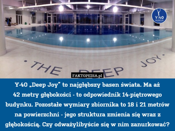 Y-40 „Deep Joy” to najgłębszy basen świata. Ma aż
42 metry głębokości - to odpowiednik 14-piętrowego budynku. Pozostałe wymiary zbiornika to 18 i 21 metrów na powierzchni - jego struktura zmienia się wraz z głębokością. Czy odważylibyście się w nim zanurkować? 
