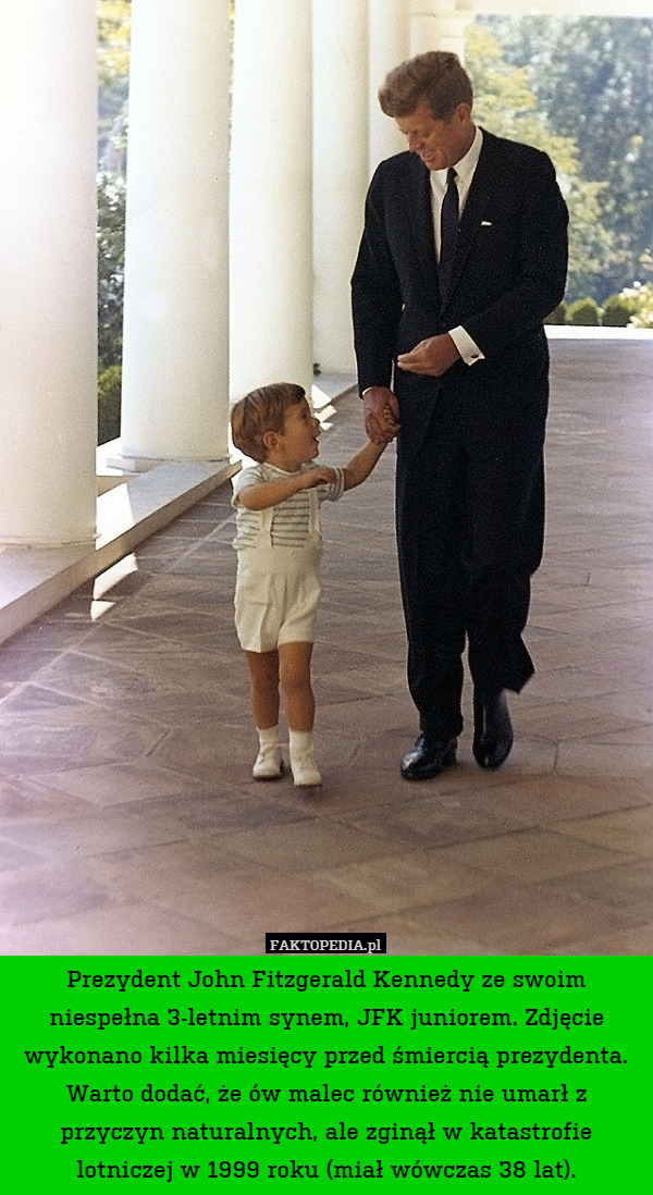 Prezydent John Fitzgerald Kennedy ze swoim niespełna 3-letnim synem, JFK juniorem. Zdjęcie wykonano kilka miesięcy przed śmiercią prezydenta. Warto dodać, że ów malec również nie umarł z przyczyn naturalnych, ale zginął w katastrofie lotniczej w 1999 roku (miał wówczas 38 lat). 