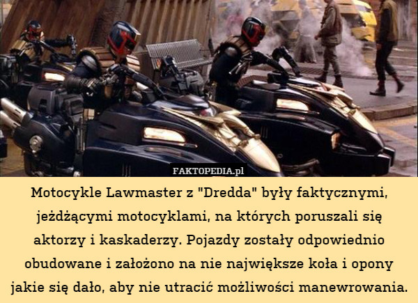 Motocykle Lawmaster z "Dredda" były faktycznymi, jeżdżącymi motocyklami, na których poruszali się aktorzy i kaskaderzy. Pojazdy zostały odpowiednio obudowane i założono na nie największe koła i opony jakie się dało, aby nie utracić możliwości manewrowania. 