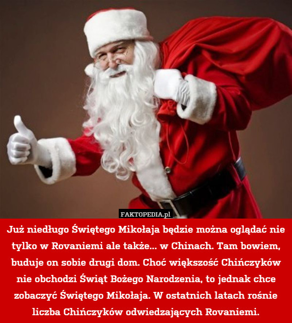Już niedługo Świętego Mikołaja będzie można oglądać nie tylko w Rovaniemi ale także... w Chinach. Tam bowiem, buduje on sobie drugi dom. Choć większość Chińczyków nie obchodzi Świąt Bożego Narodzenia, to jednak chce zobaczyć Świętego Mikołaja. W ostatnich latach rośnie liczba Chińczyków odwiedzających Rovaniemi. 