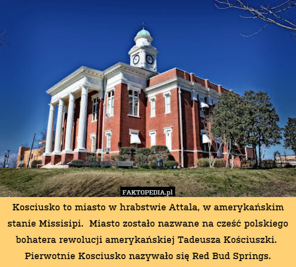 Kosciusko to miasto w hrabstwie Attala, w amerykańskim stanie Missisipi.  Miasto zostało nazwane na cześć polskiego bohatera rewolucji amerykańskiej Tadeusza Kościuszki. 
Pierwotnie Kosciusko nazywało się Red Bud Springs. 