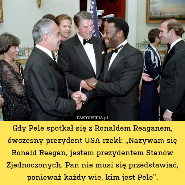 Gdy Pele spotkał się z Ronaldem Reaganem, ówczesny prezydent USA rzekł: „Nazywam się Ronald Reagan, jestem prezydentem Stanów Zjednoczonych. Pan nie musi się przedstawiać, ponieważ każdy wie, kim jest Pele”. 