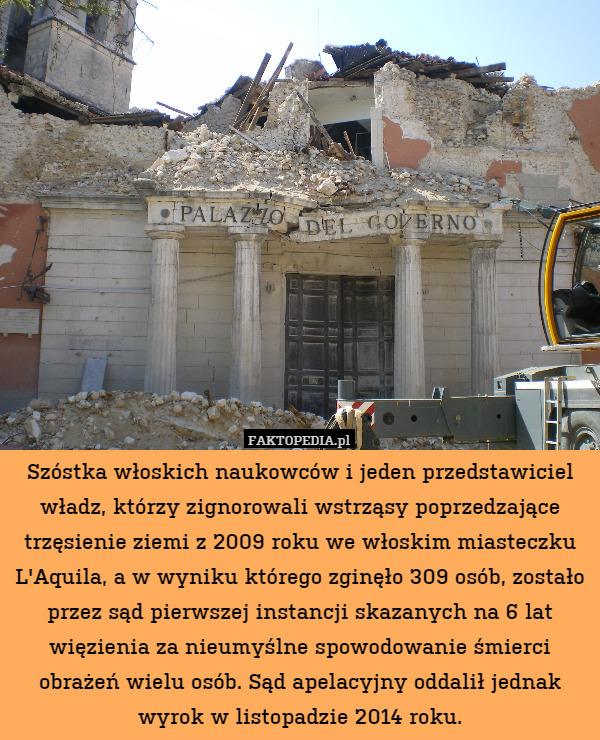 Szóstka włoskich naukowców i jeden przedstawiciel władz, którzy zignorowali wstrząsy poprzedzające trzęsienie ziemi z 2009 roku we włoskim miasteczku L'Aquila, a w wyniku którego zginęło 309 osób, zostało przez sąd pierwszej instancji skazanych na 6 lat więzienia za nieumyślne spowodowanie śmierci obrażeń wielu osób. Sąd apelacyjny oddalił jednak wyrok w listopadzie 2014 roku. 