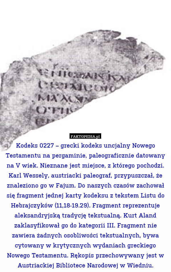 Kodeks 0227 – grecki kodeks uncjalny Nowego Testamentu na pergaminie, paleograficznie datowany na V wiek. Nieznane jest miejsce, z którego pochodzi. Karl Wessely, austriacki paleograf, przypuszczał, że znaleziono go w Fajum. Do naszych czasów zachował się fragment jednej karty kodeksu z tekstem Listu do Hebrajczyków (11,18-19.29). Fragment reprezentuje aleksandryjską tradycję tekstualną. Kurt Aland zaklasyfikował go do kategorii III. Fragment nie zawiera żadnych osobliwości tekstualnych, bywa cytowany w krytycznych wydaniach greckiego Nowego Testamentu. Rękopis przechowywany jest w Austriackiej Bibliotece Narodowej w Wiedniu. 