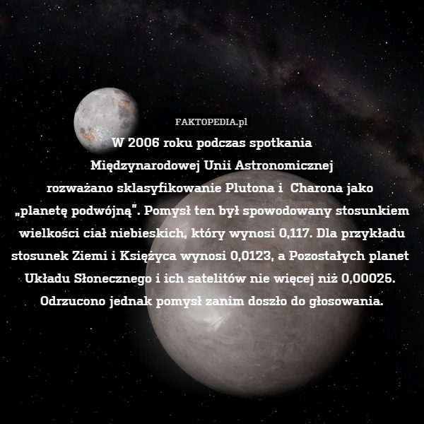 W 2006 roku podczas spotkania
Międzynarodowej Unii Astronomicznej
rozważano sklasyfikowanie Plutona i  Charona jako 
„planetę podwójną”. Pomysł ten był spowodowany stosunkiem
wielkości ciał niebieskich, który wynosi 0,117. Dla przykładu
stosunek Ziemi i Księżyca wynosi 0,0123, a Pozostałych planet 
Układu Słonecznego i ich satelitów nie więcej niż 0,00025. 
Odrzucono jednak pomysł zanim doszło do głosowania. 