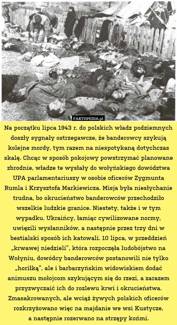Na początku lipca 1943 r. do polskich władz podziemnych doszły sygnały ostrzegawcze, że banderowcy szykują kolejne mordy, tym razem na niespotykaną dotychczas skalę. Chcąc w sposób pokojowy powstrzymać planowane zbrodnie, władze te wysłały do wołyńskiego dowództwa UPA parlamentariuszy w osobie oficerów Zygmunta Rumla i Krzysztofa Markiewicza. Misja była niesłychanie trudna, bo okrucieństwo banderowców przechodziło wszelkie ludzkie granice. Niestety, także i w tym wypadku. Ukraińcy, łamiąc cywilizowane normy, uwięzili wysłanników, a następnie przez trzy dni w bestialski sposób ich katowali. 10 lipca, w przeddzień „krwawej niedzieli”, która rozpoczęła ludobójstwo na Wołyniu, dowódcy banderowców postanowili nie tylko „horiłką”, ale i barbarzyńskim widowiskiem dodać animuszu mołojcom szykującym się do rzezi, a zarazem przyzwyczaić ich do rozlewu krwi i okrucieństwa. Zmasakrowanych, ale wciąż żywych polskich oficerów rozkrzyżowano więc na majdanie we wsi Kustycze,
a następnie rozerwano na strzępy końmi. 