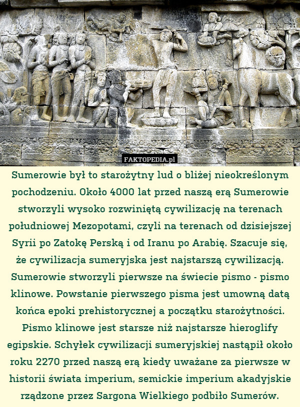 Sumerowie był to starożytny lud o bliżej nieokreślonym pochodzeniu. Około 4000 lat przed naszą erą Sumerowie stworzyli wysoko rozwiniętą cywilizację na terenach południowej Mezopotami, czyli na terenach od dzisiejszej Syrii po Zatokę Perską i od Iranu po Arabię. Szacuje się, że cywilizacja sumeryjska jest najstarszą cywilizacją. Sumerowie stworzyli pierwsze na świecie pismo - pismo klinowe. Powstanie pierwszego pisma jest umowną datą końca epoki prehistorycznej a początku starożytności. Pismo klinowe jest starsze niż najstarsze hieroglify egipskie. Schyłek cywilizacji sumeryjskiej nastąpił około roku 2270 przed naszą erą kiedy uważane za pierwsze w historii świata imperium, semickie imperium akadyjskie rządzone przez Sargona Wielkiego podbiło Sumerów. 