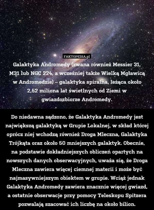 Galaktyka Andromedy (zwana również Messier 31,
M31 lub NGC 224, a wcześniej także Wielką Mgławicą
w Andromedzie) – galaktyka spiralna, leżąca około
2,52 miliona lat świetlnych od Ziemi w
gwiazdozbiorze Andromedy.

Do niedawna sądzono, że Galaktyka Andromedy jest największą galaktyką w Grupie Lokalnej, w skład której oprócz niej wchodzą również Droga Mleczna, Galaktyka Trójkąta oraz około 50 mniejszych galaktyk. Obecnie,
na podstawie dokładniejszych obliczeń opartych na nowszych danych obserwacyjnych, uważa się, że Droga Mleczna zawiera więcej ciemnej materii i może być najmasywniejszym obiektem w grupie. Wciąż jednak Galaktyka Andromedy zawiera znacznie więcej gwiazd,
a ostatnie obserwacje przy pomocy Teleskopu Spitzera pozwalają szacować ich liczbę na około bilion. 