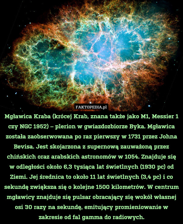 Mgławica Kraba (krócej Krab, znana także jako M1, Messier 1 czy NGC 1952) – plerion w gwiazdozbiorze Byka. Mgławica została zaobserwowana po raz pierwszy w 1731 przez Johna Bevisa. Jest skojarzona z supernową zauważoną przez chińskich oraz arabskich astronomów w 1054. Znajduje się w odległości około 6,3 tysiąca lat świetlnych (1930 pc) od Ziemi. Jej średnica to około 11 lat świetlnych (3,4 pc) i co sekundę zwiększa się o kolejne 1500 kilometrów. W centrum mgławicy znajduje się pulsar obracający się wokół własnej osi 30 razy na sekundę, emitujący promieniowanie w zakresie od fal gamma do radiowych. 